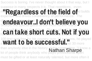 Regardless of your field of endeavour...I don't believe you can take short cuts. Not if you want to be successful. Nathan Sharpe.